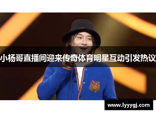 小杨哥直播间迎来传奇体育明星互动引发热议